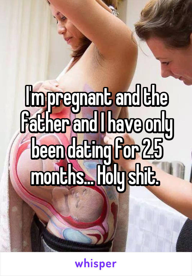 I'm pregnant and the father and I have only been dating for 2.5 months... Holy shit. 