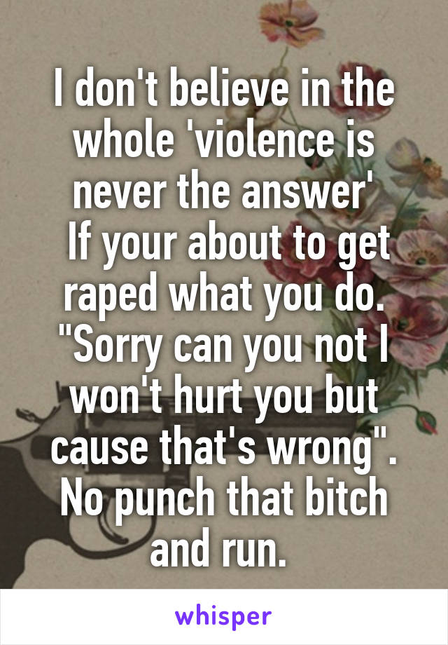 I don't believe in the whole 'violence is never the answer'
 If your about to get raped what you do.
"Sorry can you not I won't hurt you but cause that's wrong".
No punch that bitch and run. 