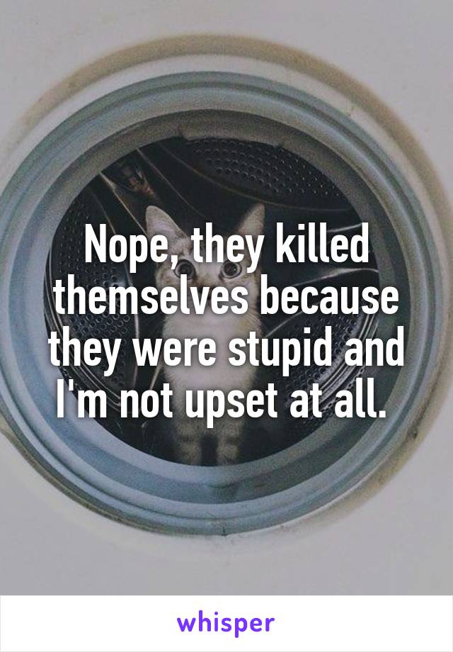 Nope, they killed themselves because they were stupid and I'm not upset at all. 