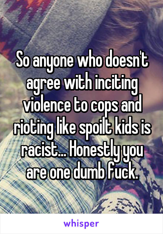 So anyone who doesn't agree with inciting violence to cops and rioting like spoilt kids is racist... Honestly you are one dumb fuck.