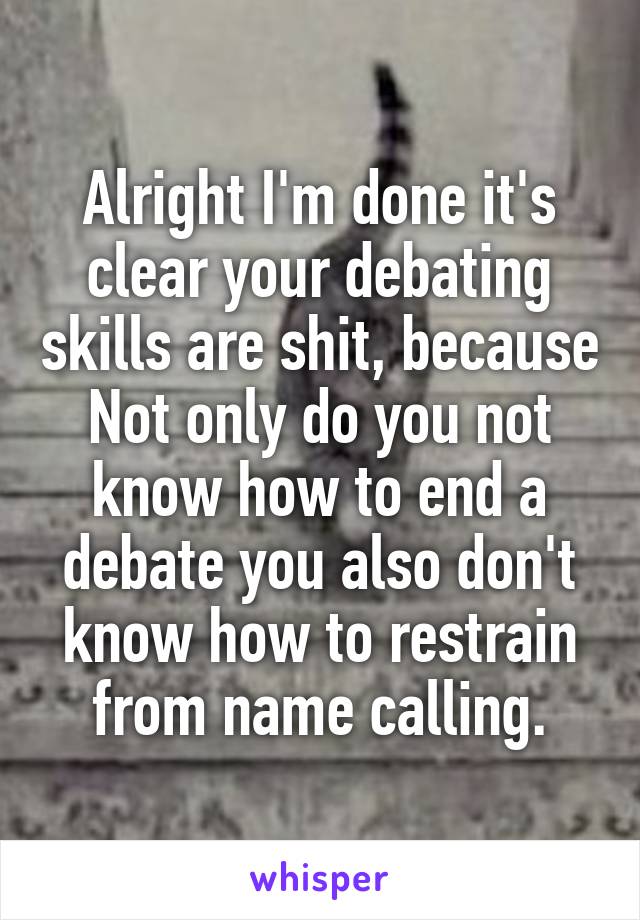 Alright I'm done it's clear your debating skills are shit, because Not only do you not know how to end a debate you also don't know how to restrain from name calling.