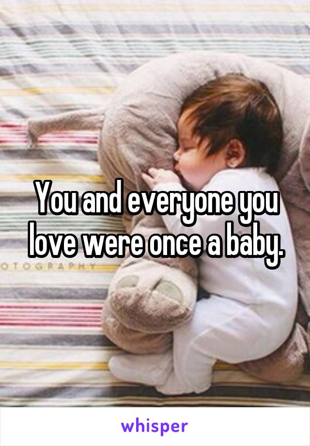 You and everyone you love were once a baby.