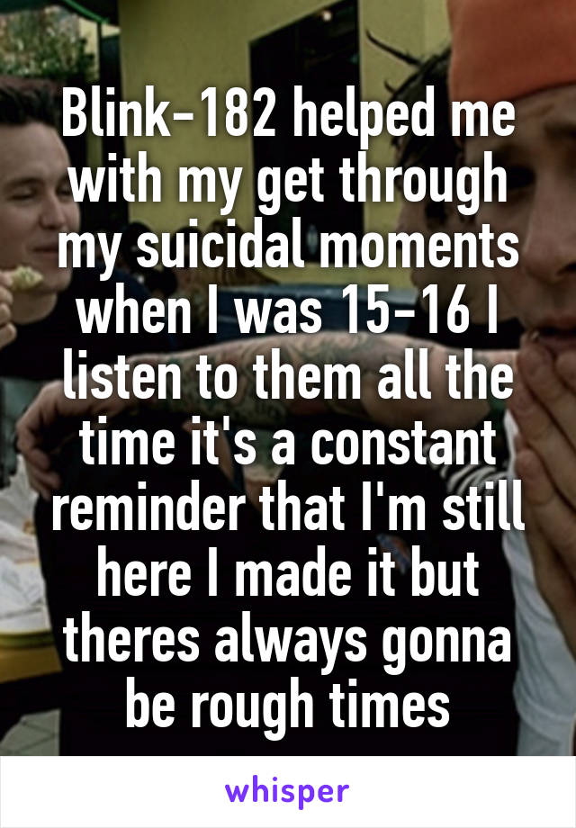 Blink-182 helped me with my get through my suicidal moments when I was 15-16 I listen to them all the time it's a constant reminder that I'm still here I made it but theres always gonna be rough times