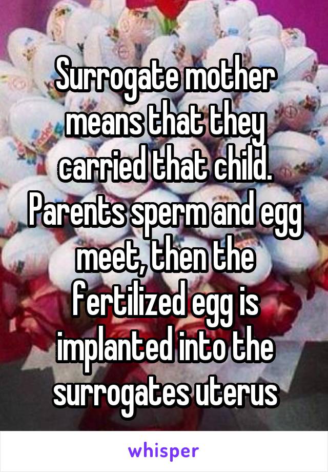 Surrogate mother means that they carried that child. Parents sperm and egg meet, then the fertilized egg is implanted into the surrogates uterus