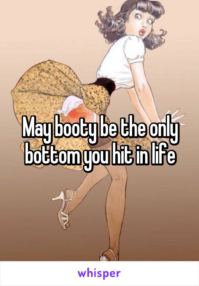 May booty be the only bottom you hit in life