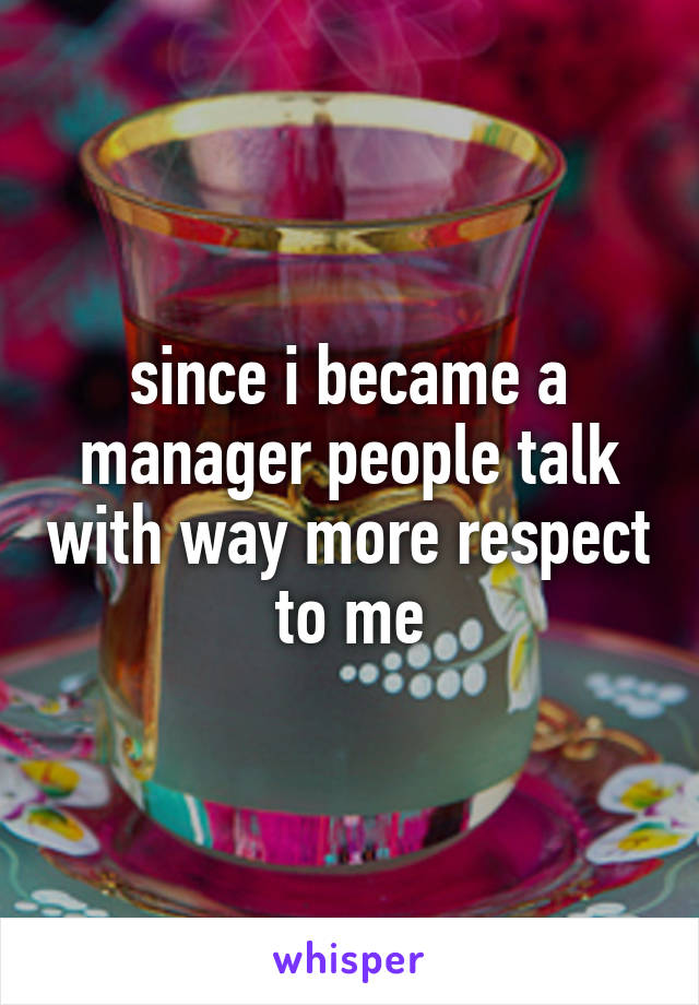 since i became a manager people talk with way more respect to me