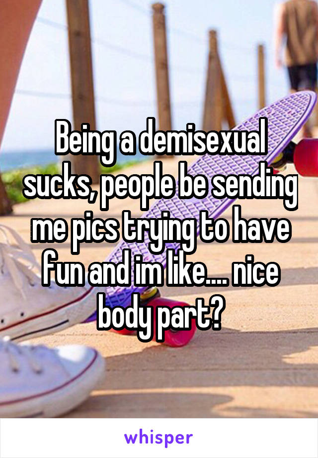 Being a demisexual sucks, people be sending me pics trying to have fun and im like.... nice body part?