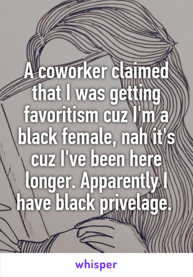 A coworker claimed that I was getting favoritism cuz I'm a black female, nah it's cuz I've been here longer. Apparently I have black privelage. 