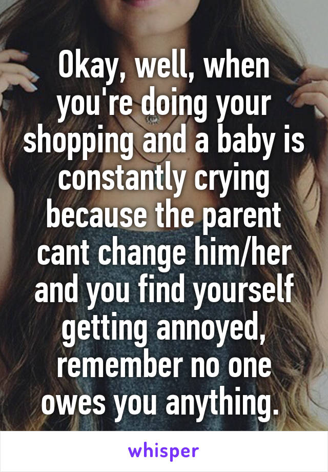 Okay, well, when you're doing your shopping and a baby is constantly crying because the parent cant change him/her and you find yourself getting annoyed, remember no one owes you anything. 