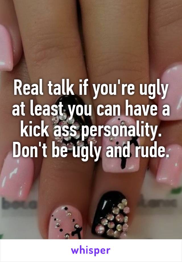 Real talk if you're ugly at least you can have a kick ass personality. Don't be ugly and rude. 