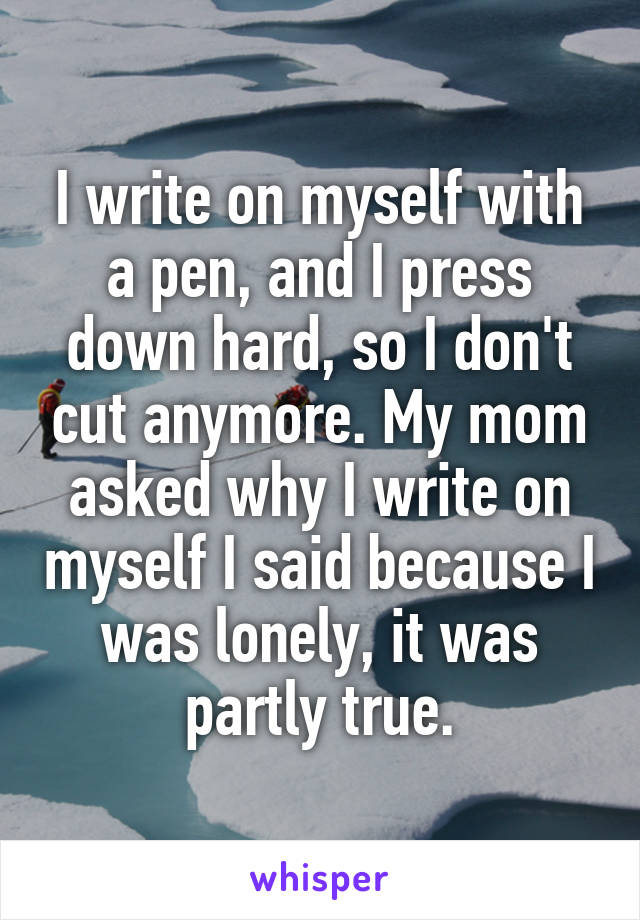 I write on myself with a pen, and I press down hard, so I don't cut anymore. My mom asked why I write on myself I said because I was lonely, it was partly true.