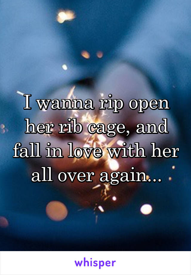 I wanna rip open her rib cage, and fall in love with her all over again...