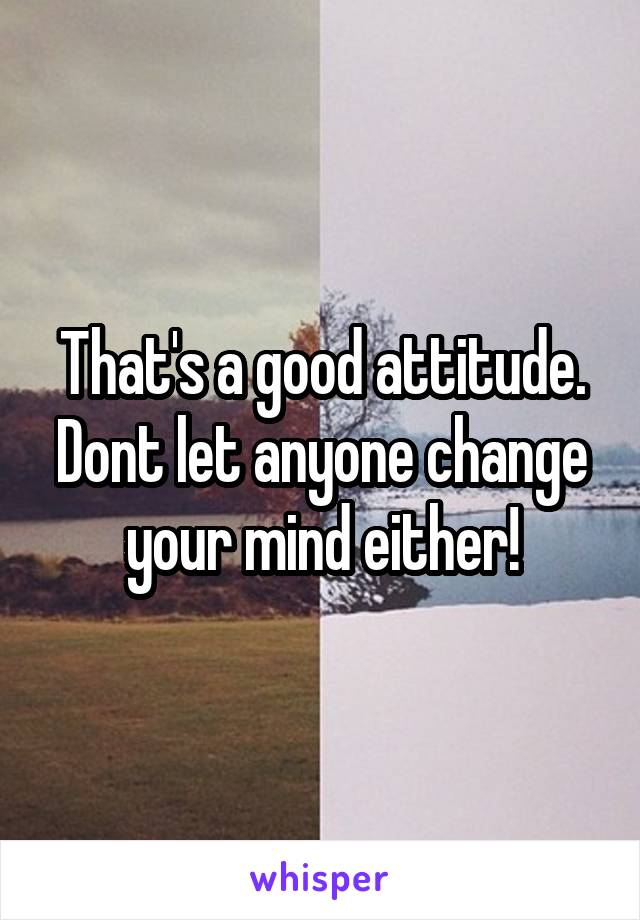 That's a good attitude.
Dont let anyone change your mind either!