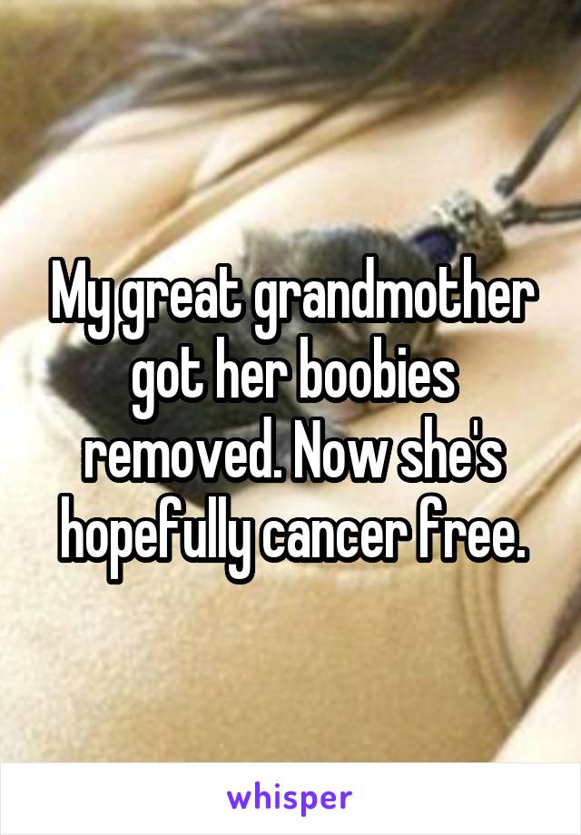 My great grandmother got her boobies removed. Now she's hopefully cancer free.