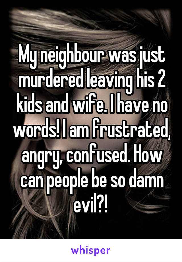My neighbour was just murdered leaving his 2 kids and wife. I have no words! I am frustrated, angry, confused. How can people be so damn evil?! 