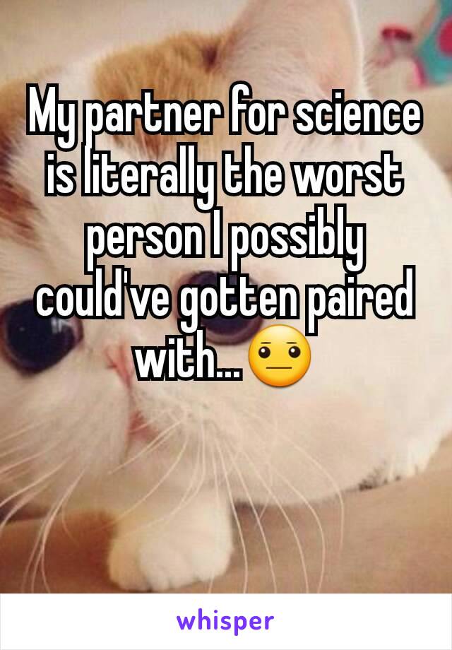 My partner for science is literally the worst person I possibly could've gotten paired with...😐