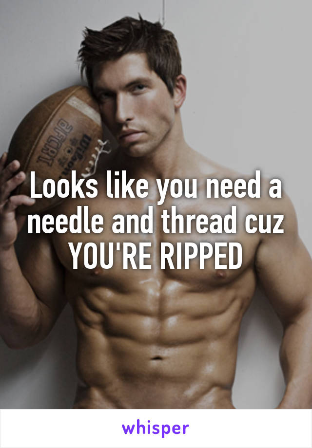 Looks like you need a needle and thread cuz YOU'RE RIPPED