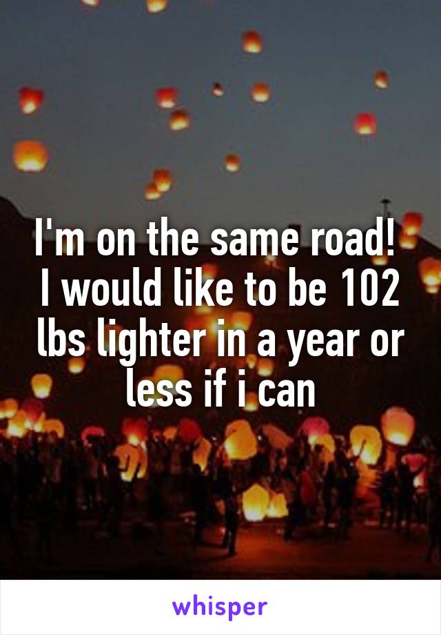 I'm on the same road! 
I would like to be 102 lbs lighter in a year or less if i can