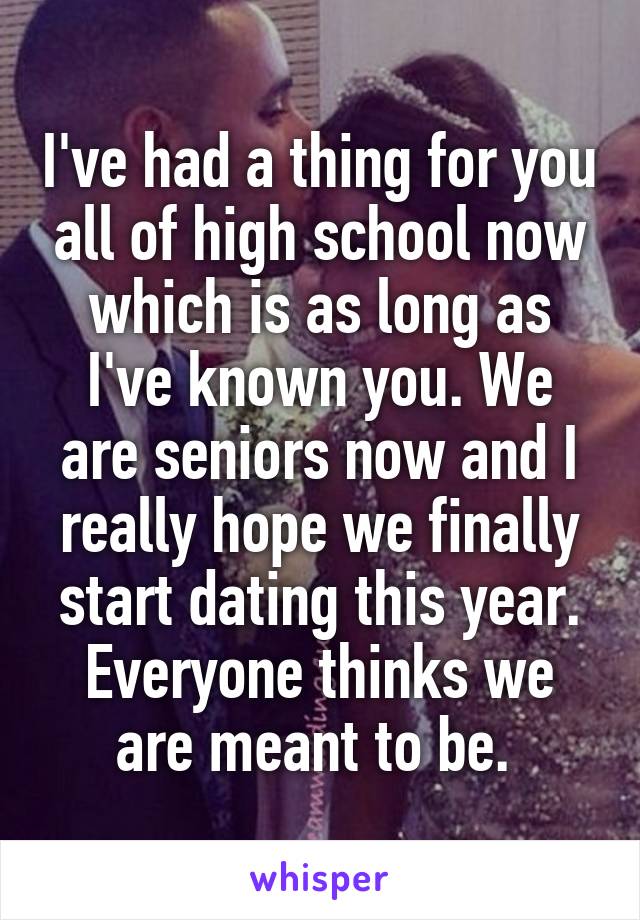 I've had a thing for you all of high school now which is as long as I've known you. We are seniors now and I really hope we finally start dating this year. Everyone thinks we are meant to be. 