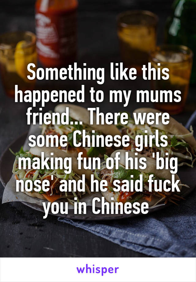 Something like this happened to my mums friend... There were some Chinese girls making fun of his 'big nose' and he said fuck you in Chinese 