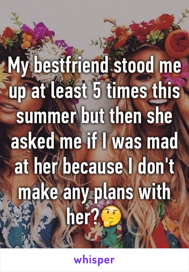 My bestfriend stood me up at least 5 times this summer but then she asked me if I was mad at her because I don't make any plans with her?🤔