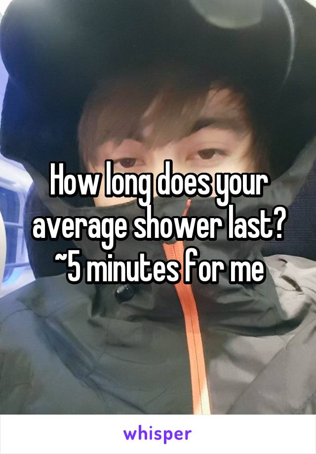 How long does your average shower last?
~5 minutes for me