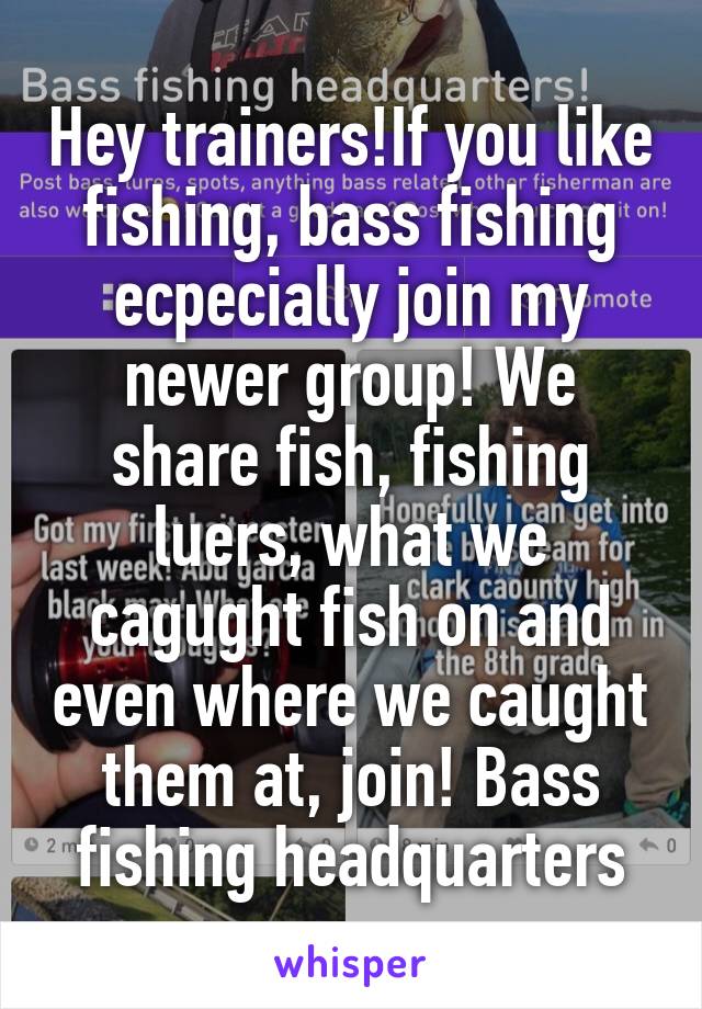 Hey trainers!If you like fishing, bass fishing ecpecially join my newer group! We share fish, fishing luers, what we cagught fish on and even where we caught them at, join! Bass fishing headquarters