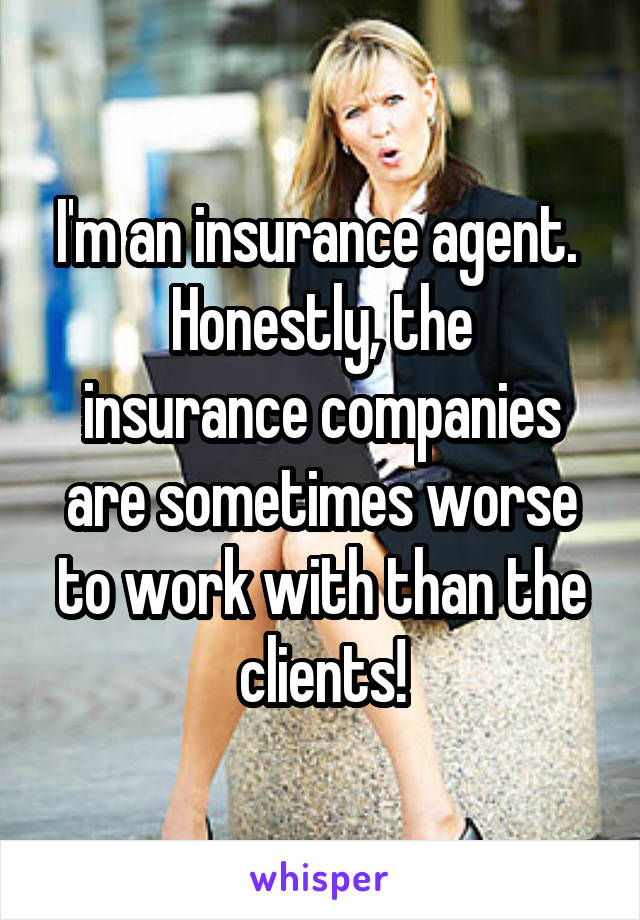 I'm an insurance agent. 
Honestly, the insurance companies are sometimes worse to work with than the clients!