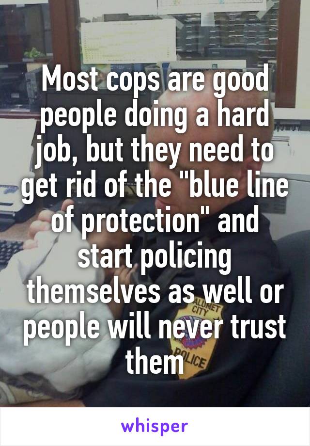 Most cops are good people doing a hard job, but they need to get rid of the "blue line of protection" and start policing themselves as well or people will never trust them