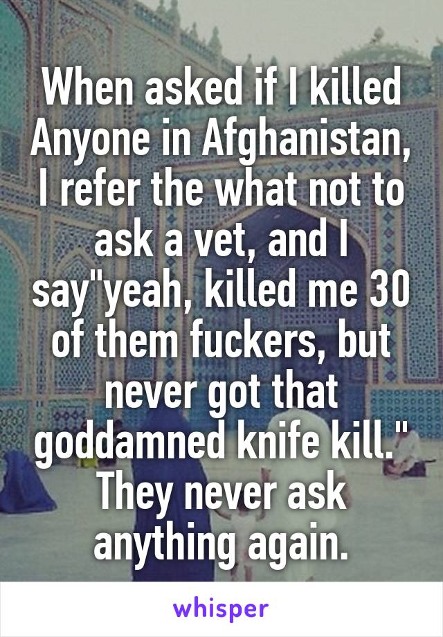 When asked if I killed Anyone in Afghanistan, I refer the what not to ask a vet, and I say"yeah, killed me 30 of them fuckers, but never got that goddamned knife kill." They never ask anything again.