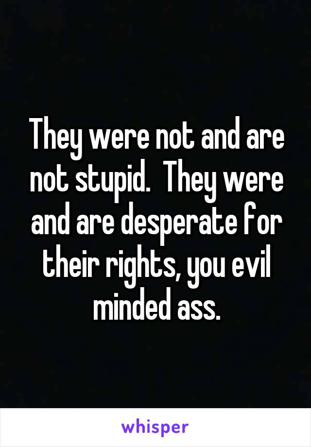 They were not and are not stupid.  They were and are desperate for their rights, you evil minded ass.