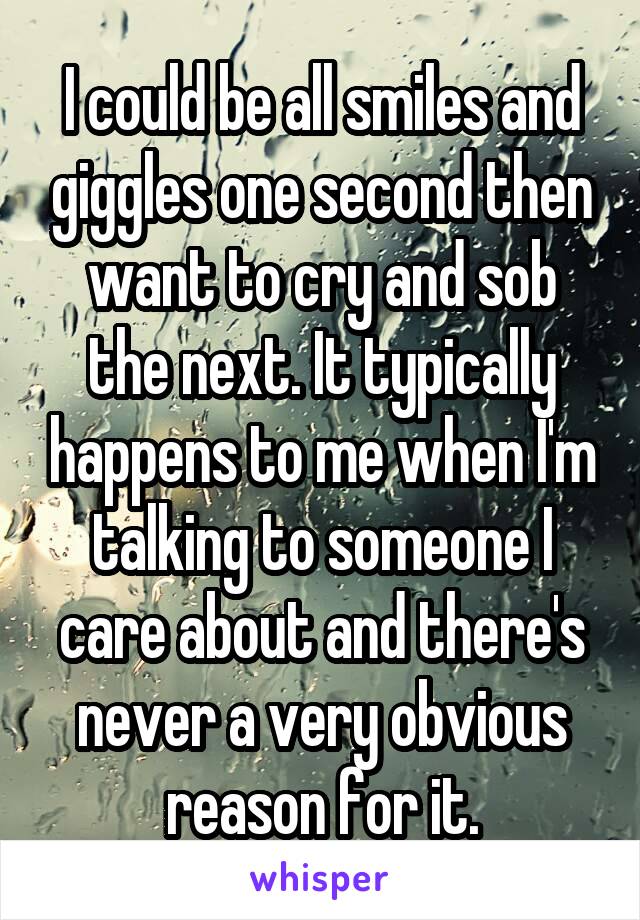 I could be all smiles and giggles one second then want to cry and sob the next. It typically happens to me when I'm talking to someone I care about and there's never a very obvious reason for it.