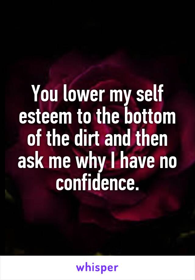 You lower my self esteem to the bottom of the dirt and then ask me why I have no confidence.