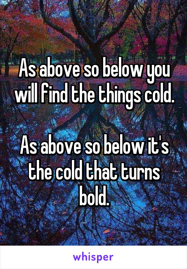 As above so below you will find the things cold.

As above so below it's the cold that turns bold.