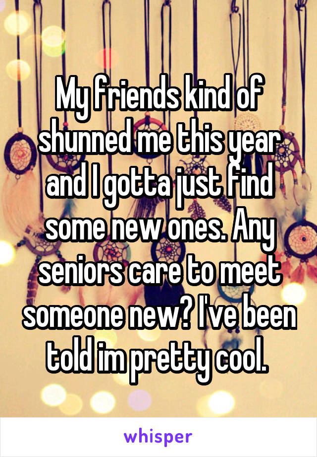 My friends kind of shunned me this year and I gotta just find some new ones. Any seniors care to meet someone new? I've been told im pretty cool. 