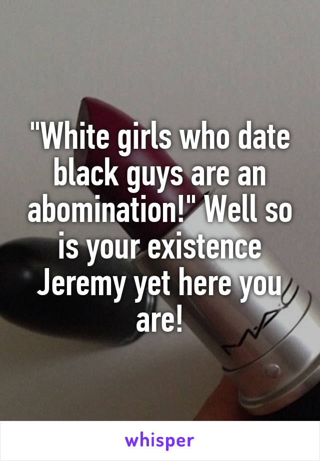 "White girls who date black guys are an abomination!" Well so is your existence Jeremy yet here you are!