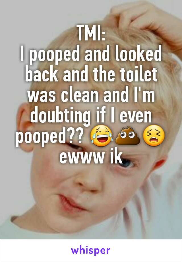 TMI:
I pooped and looked back and the toilet was clean and I'm doubting if I even pooped?? 😂💩😣ewww ik