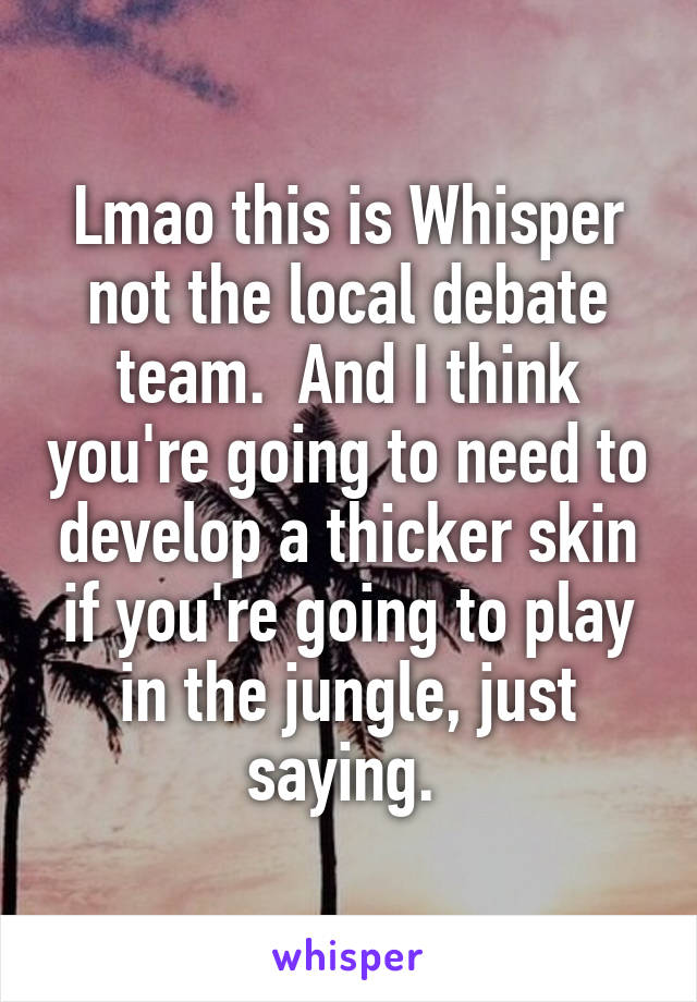 Lmao this is Whisper not the local debate team.  And I think you're going to need to develop a thicker skin if you're going to play in the jungle, just saying. 