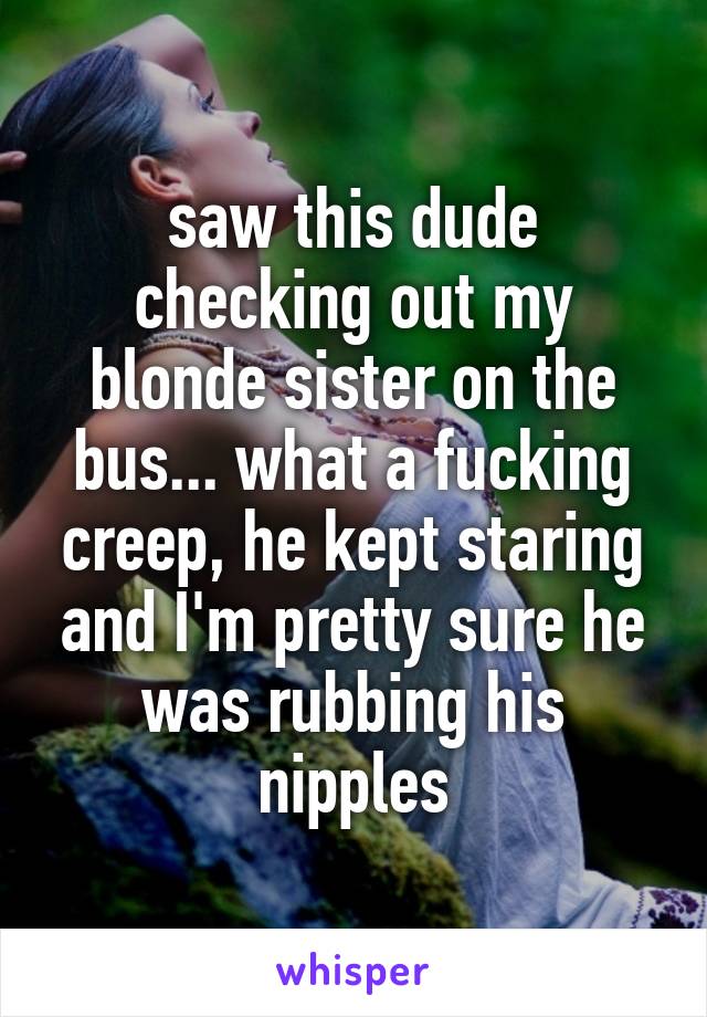 saw this dude checking out my blonde sister on the bus... what a fucking creep, he kept staring and I'm pretty sure he was rubbing his nipples
