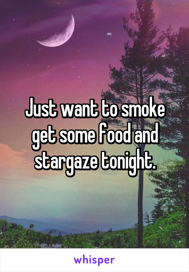 Just want to smoke get some food and stargaze tonight.