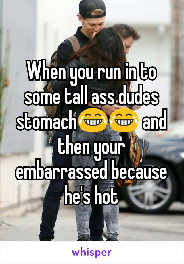 When you run in to some tall ass dudes stomach😂😂 and then your embarrassed because he's hot