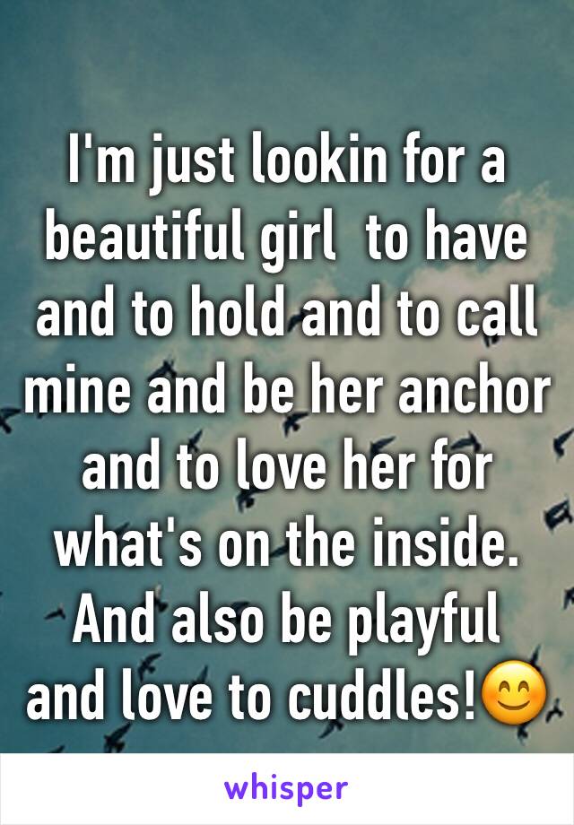 I'm just lookin for a beautiful girl  to have and to hold and to call mine and be her anchor and to love her for what's on the inside. And also be playful  and love to cuddles!😊