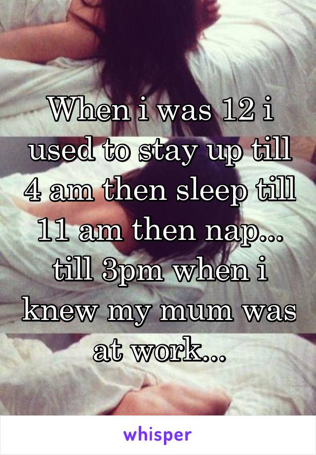 When i was 12 i used to stay up till 4 am then sleep till 11 am then nap... till 3pm when i knew my mum was at work...