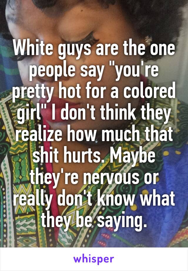 White guys are the one people say "you're pretty hot for a colored girl" I don't think they realize how much that shit hurts. Maybe they're nervous or really don't know what they be saying.