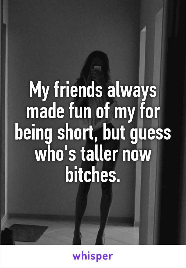 My friends always made fun of my for being short, but guess who's taller now bitches.