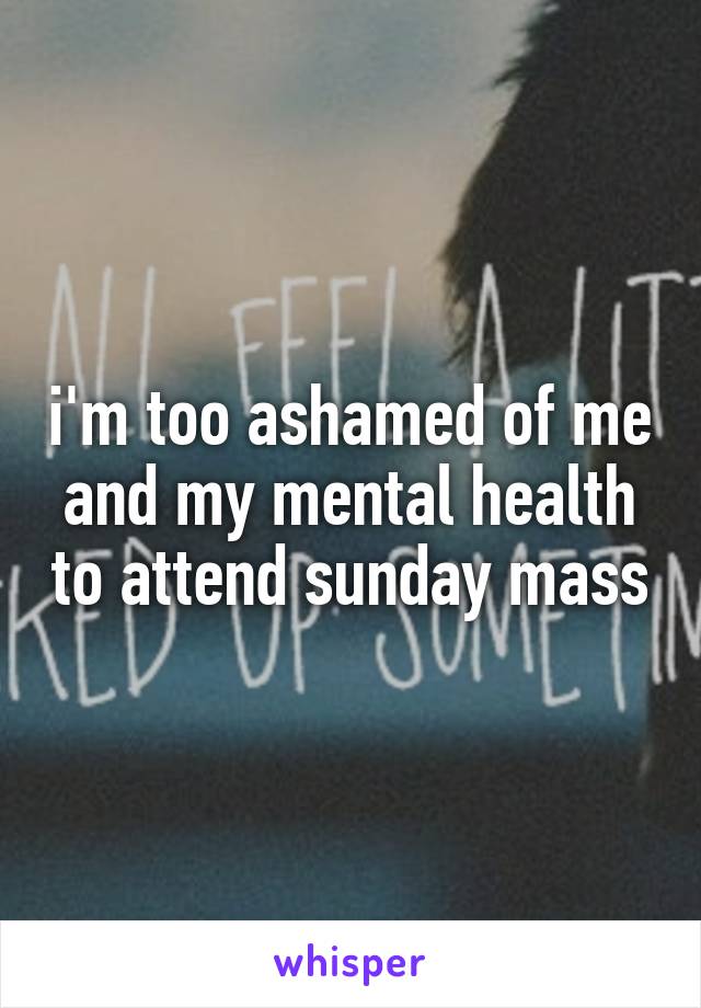 i'm too ashamed of me and my mental health to attend sunday mass