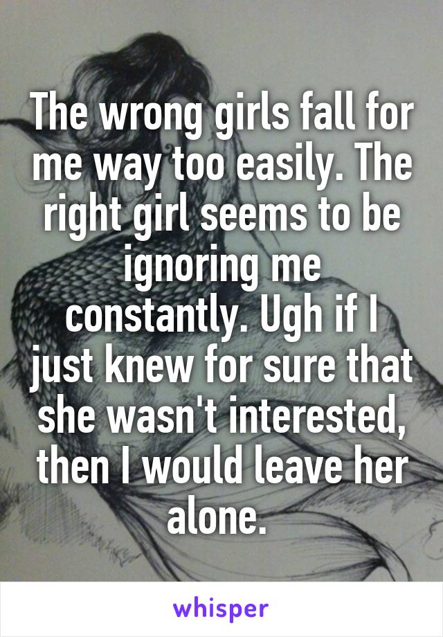 The wrong girls fall for me way too easily. The right girl seems to be ignoring me constantly. Ugh if I just knew for sure that she wasn't interested, then I would leave her alone. 