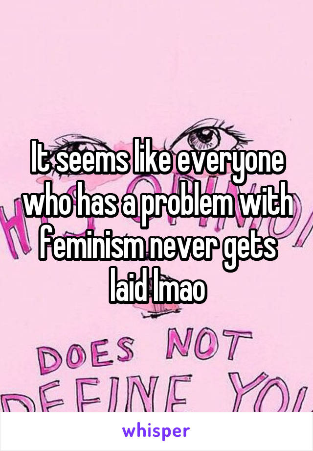 It seems like everyone who has a problem with feminism never gets laid lmao