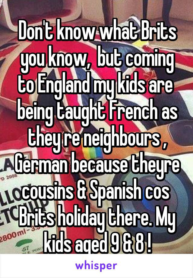 Don't know what Brits you know,  but coming to England my kids are  being taught French as they re neighbours , German because theyre cousins & Spanish cos  Brits holiday there. My kids aged 9 & 8 !