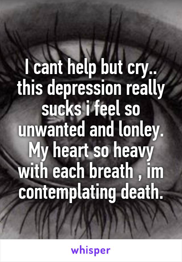 I cant help but cry.. this depression really sucks i feel so unwanted and lonley.
My heart so heavy with each breath , im contemplating death.